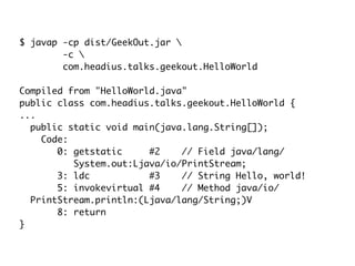 $ javap -cp dist/GeekOut.jar 
-c 
com.headius.talks.geekout.HelloWorld
Compiled from "HelloWorld.java"
public class com.headius.talks.geekout.HelloWorld {
...
public static void main(java.lang.String[]);
Code:
0: getstatic #2 // Field java/lang/
System.out:Ljava/io/PrintStream;
3: ldc #3 // String Hello, world!
5: invokevirtual #4 // Method java/io/
PrintStream.println:(Ljava/lang/String;)V
8: return
}
 