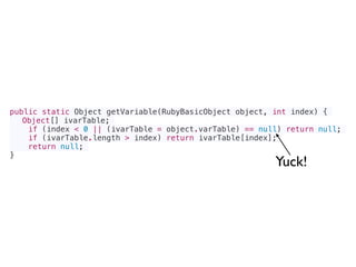 public static Object getVariable(RubyBasicObject object, int index) {
Object[] ivarTable;
if (index < 0 || (ivarTable = object.varTable) == null) return null;
if (ivarTable.length > index) return ivarTable[index];
return null;
}
Yuck!
 