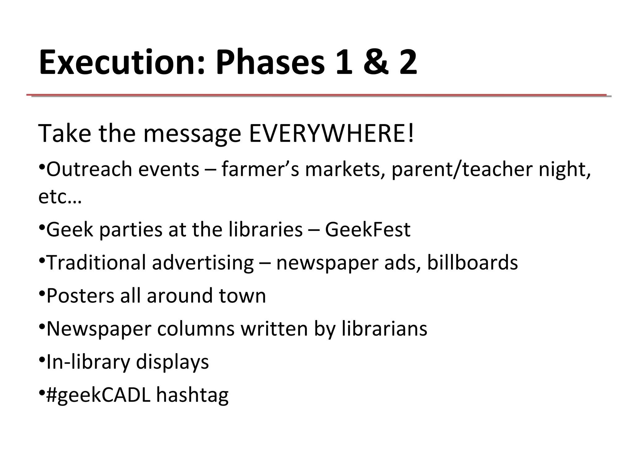Execution: Phases 1 & 2
Take the message EVERYWHERE!
•Outreach events – farmer’s markets, parent/teacher night,
etc…
•Geek parties at the libraries – GeekFest
•Traditional advertising – newspaper ads, billboards
•Posters all around town
•Newspaper columns written by librarians
•In-library displays
•#geekCADL hashtag
 