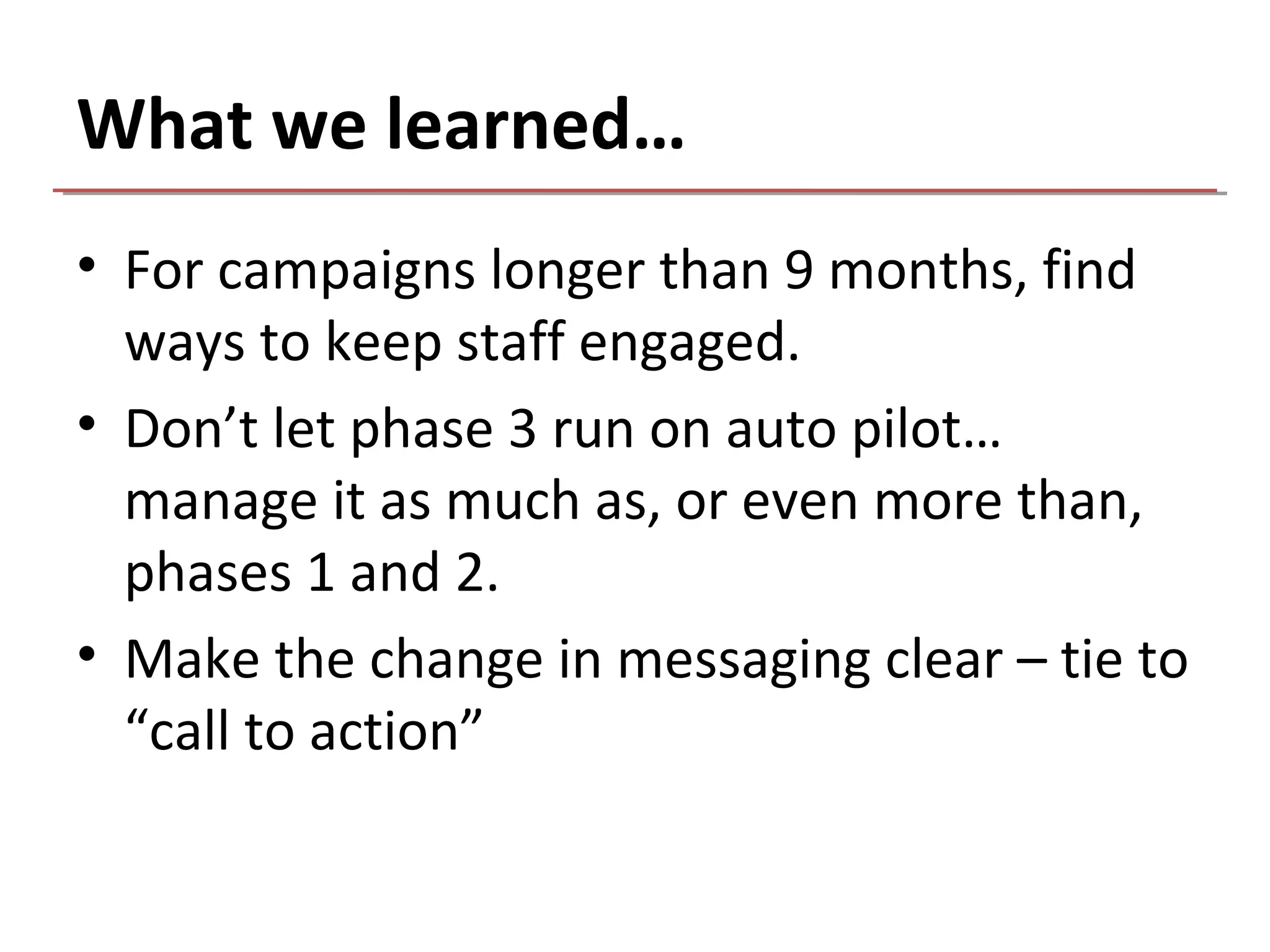 What we learned…
• For campaigns longer than 9 months, find
  ways to keep staff engaged.
• Don’t let phase 3 run on auto pilot…
  manage it as much as, or even more than,
  phases 1 and 2.
• Make the change in messaging clear – tie to
  “call to action”
 