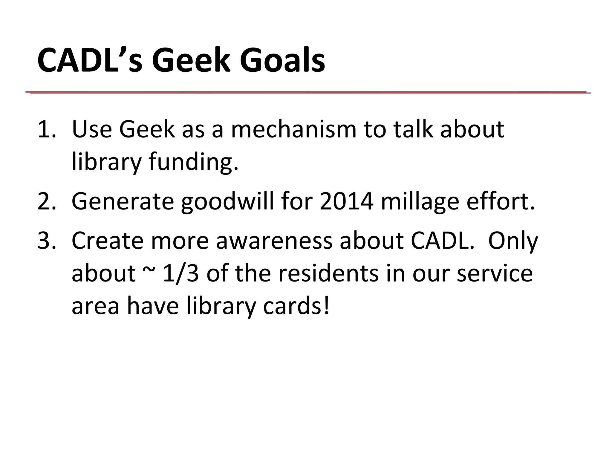 CADL’s Geek Goals
1. Use Geek as a mechanism to talk about
   library funding.
2. Generate goodwill for 2014 millage effort.
3. Create more awareness about CADL. Only
   about ~ 1/3 of the residents in our service
   area have library cards!
 