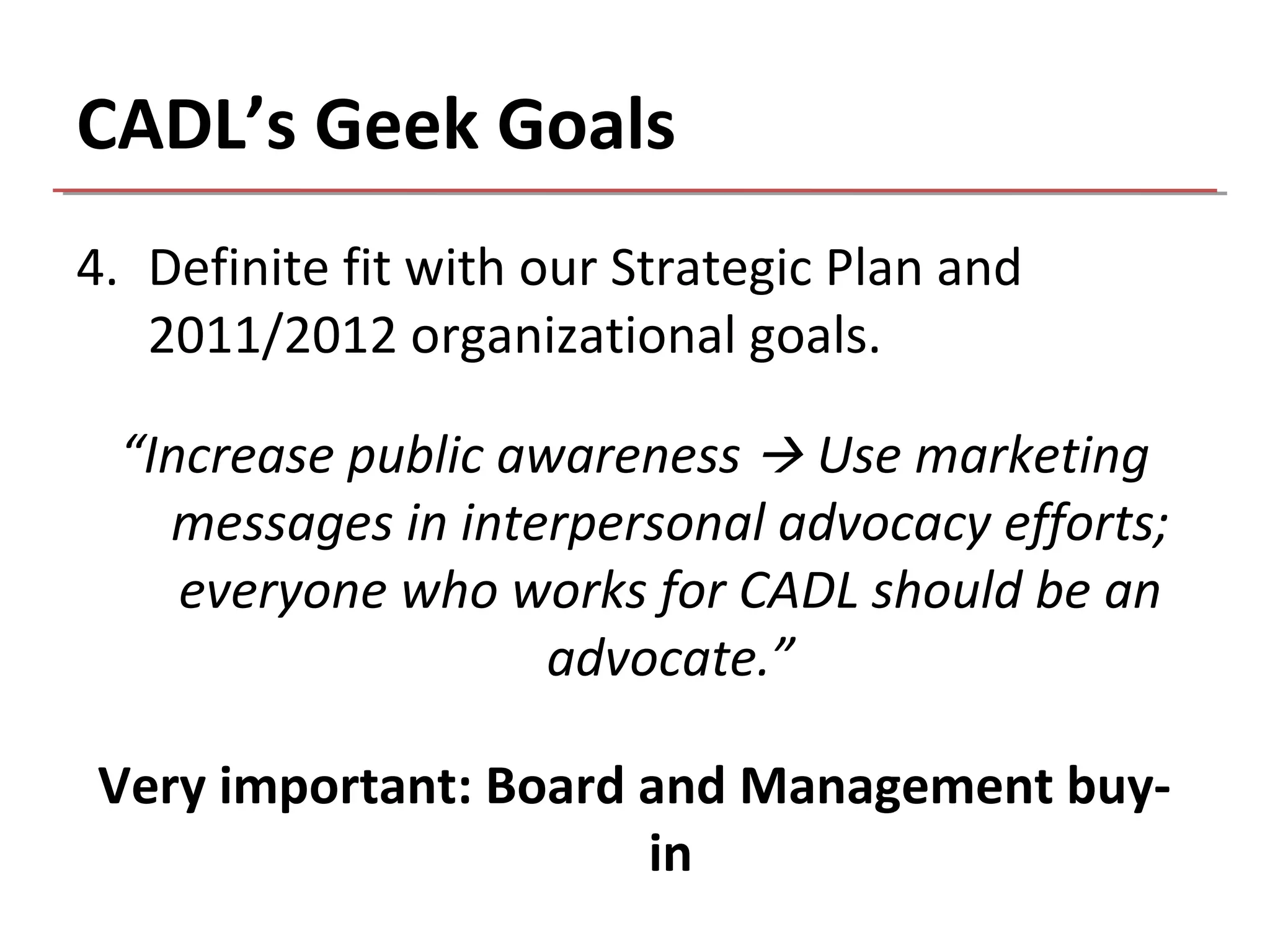 CADL’s Geek Goals
4. Definite fit with our Strategic Plan and
   2011/2012 organizational goals.

 “Increase public awareness  Use marketing
   messages in interpersonal advocacy efforts;
    everyone who works for CADL should be an
                    advocate.”

Very important: Board and Management buy-
                      in
 