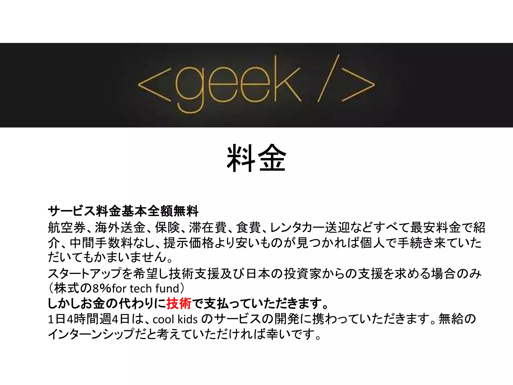 料金
サービス料金基本全額無料
航空券、海外送金、保険、滞在費、食費、レンタカー送迎などすべて最安料金で紹
介、中間手数料なし、提示価格より安いものが見つかれば個人で手続き来ていた
だいてもかまいません。
スタートアップを希望し技術支援及び日本の投資家からの支援を求める場合のみ
（株式の8％for tech fund）
しかしお金の代わりに技術で支払っていただきます。
1日4時間週4日は、cool kids のサービスの開発に携わっていただきます。無給の
インターンシップだと考えていただければ幸いです。
 