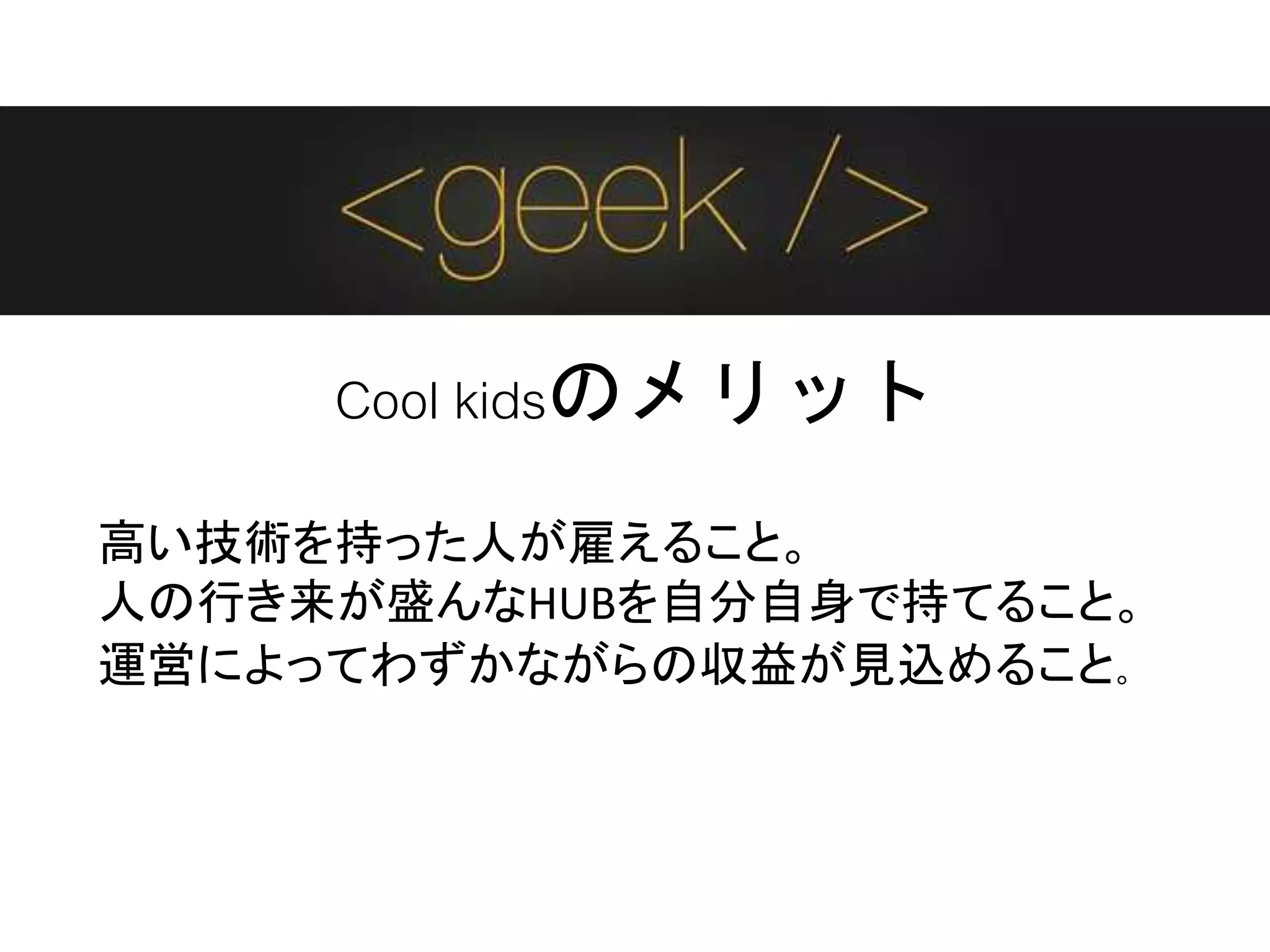 Cool kidsのメリット
高い技術を持った人が雇えること。
人の行き来が盛んなHUBを自分自身で持てること。
運営によってわずかながらの収益が見込めること。
 
