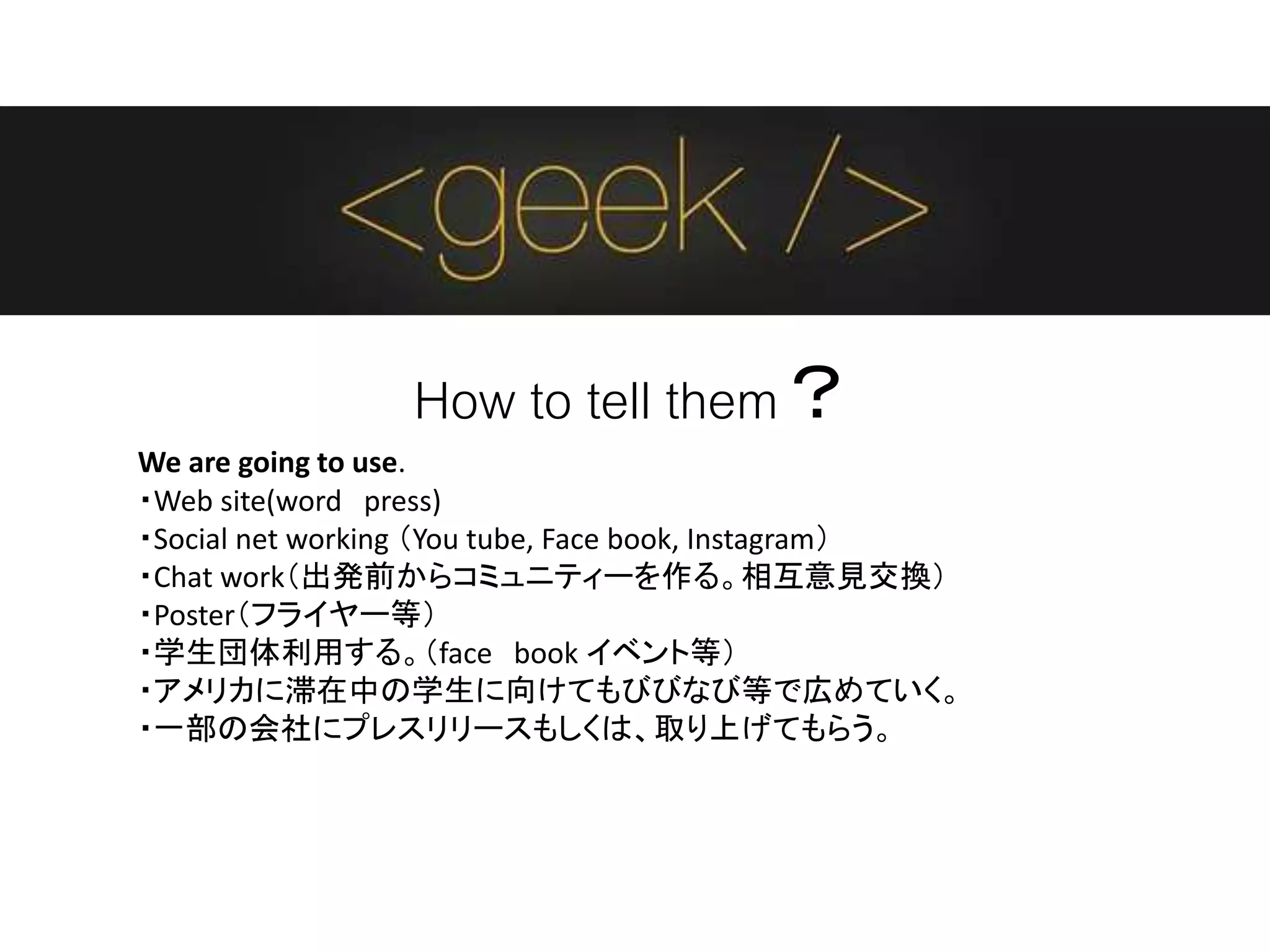 How to tell them？
We are going to use.
・Web site(word press)
・Social net working （You tube, Face book, Instagram）
・Chat work（出発前からコミュニティーを作る。相互意見交換）
・Poster（フライヤー等）
・学生団体利用する。（face book イベント等）
・アメリカに滞在中の学生に向けてもびびなび等で広めていく。
・一部の会社にプレスリリースもしくは、取り上げてもらう。
 