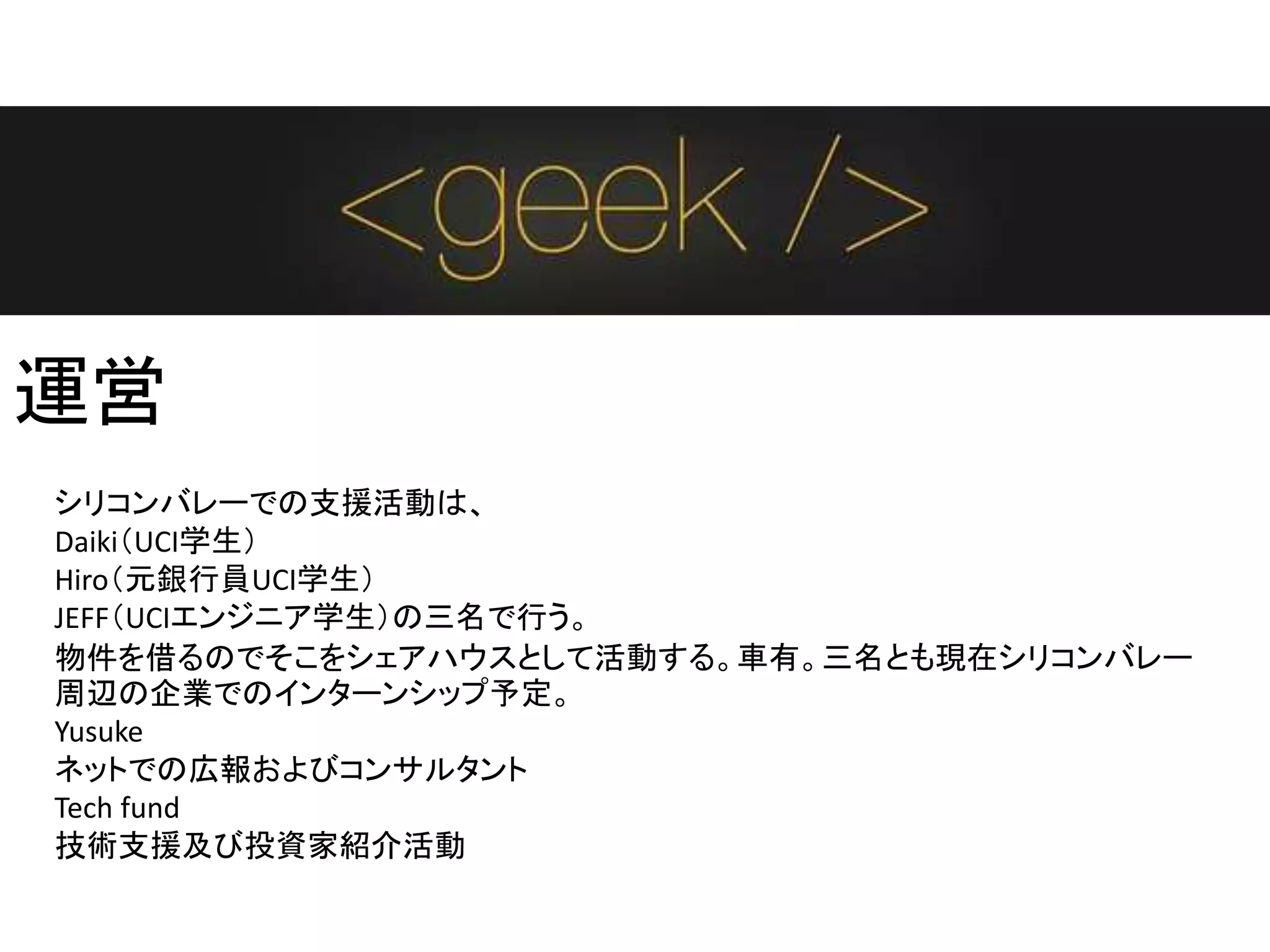 運営
シリコンバレーでの支援活動は、
Daiki（UCI学生）
Hiro（元銀行員UCI学生）
JEFF（UCIエンジニア学生）の三名で行う。
物件を借るのでそこをシェアハウスとして活動する。車有。三名とも現在シリコンバレー
周辺の企業でのインターンシップ予定。
Yusuke
ネットでの広報およびコンサルタント
Tech fund
技術支援及び投資家紹介活動
 