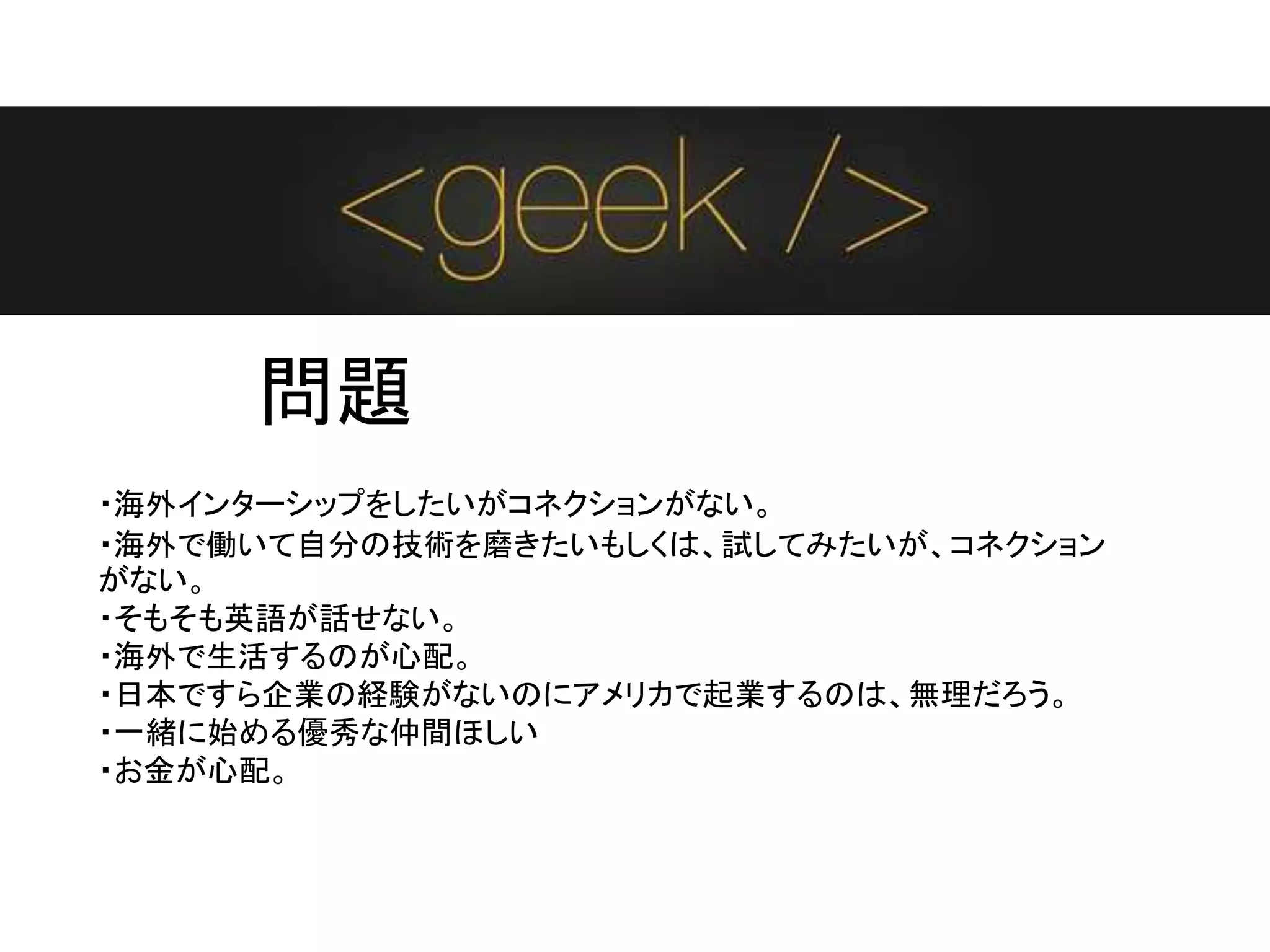 問題
・海外インターシップをしたいがコネクションがない。
・海外で働いて自分の技術を磨きたいもしくは、試してみたいが、コネクション
がない。
・そもそも英語が話せない。
・海外で生活するのが心配。
・日本ですら企業の経験がないのにアメリカで起業するのは、無理だろう。
・一緒に始める優秀な仲間ほしい
・お金が心配。
 