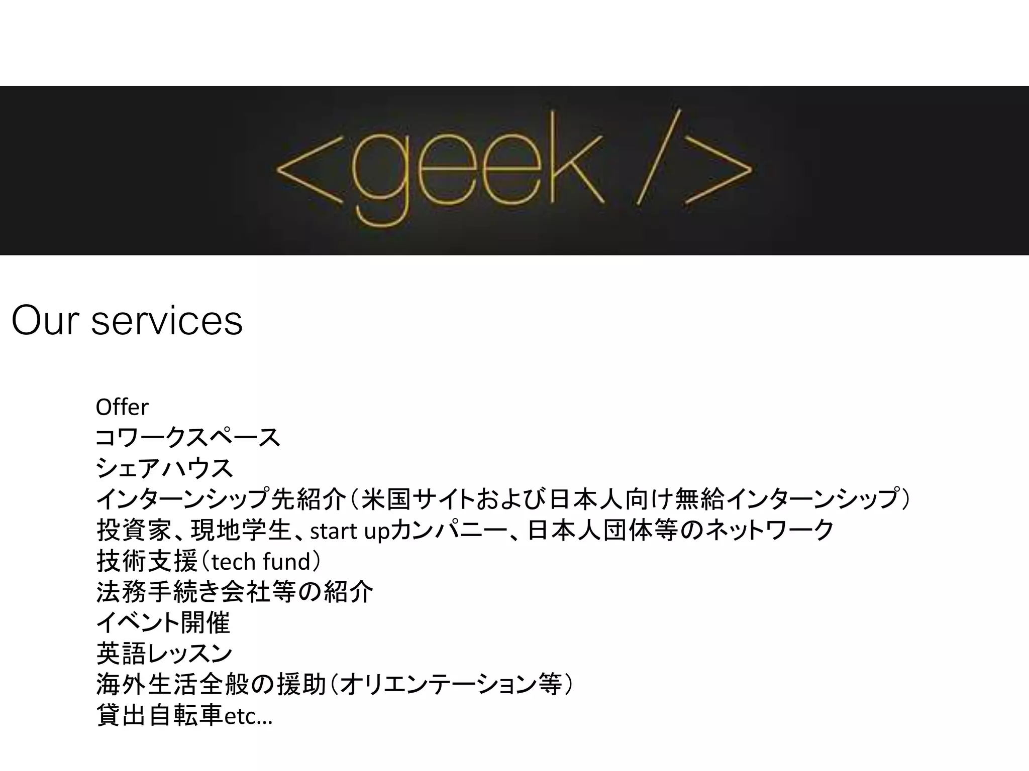 Our services
Offer
コワークスペース
シェアハウス
インターンシップ先紹介（米国サイトおよび日本人向け無給インターンシップ）
投資家、現地学生、start upカンパニー、日本人団体等のネットワーク
技術支援（tech fund）
法務手続き会社等の紹介
イベント開催
英語レッスン
海外生活全般の援助（オリエンテーション等）
貸出自転車etc…
 