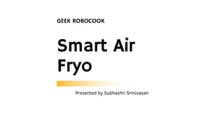 Smart Air
Fryo
GEEK ROBOCOOK
Presented by Subhashri Srinivasan
 