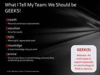 Growth Personal continuous improvement Execution Drive for results Enjoy Meaningful, appreciated work Knowledge Create knowledge not just work Service Our primary focus is not technology, but providing outstanding service delivery GEEK(S) Webster: An enthusiast or expert especially in a technological field or activity. © 2011, Michael S. Taylor, IT Thought Leadership What I Tell My Team: We Should be GEEKS! 