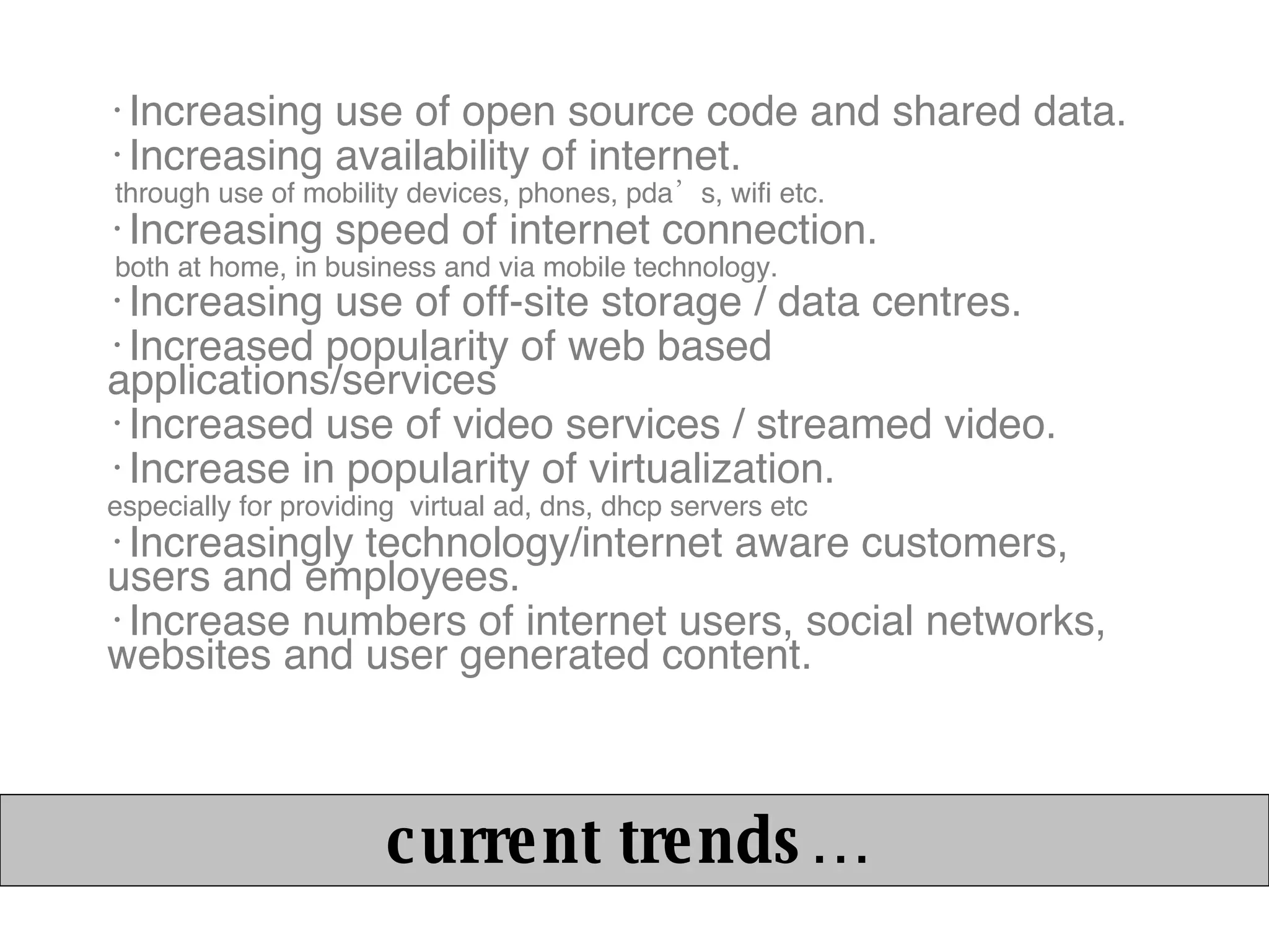 Increasing use of open source code and shared data. Increasing availability of internet. through use of mobility devices, phones, pda’s, wifi etc. Increasing speed of internet connection. both at home, in business and via mobile technology. Increasing use of off-site storage / data centres. Increased popularity of web based applications/services Increased use of video services / streamed video. Increase in popularity of virtualization. especially for providing  virtual ad, dns, dhcp servers etc Increasingly technology/internet aware customers, users and employees. Increase numbers of internet users, social networks, websites and user generated content. current trends… 