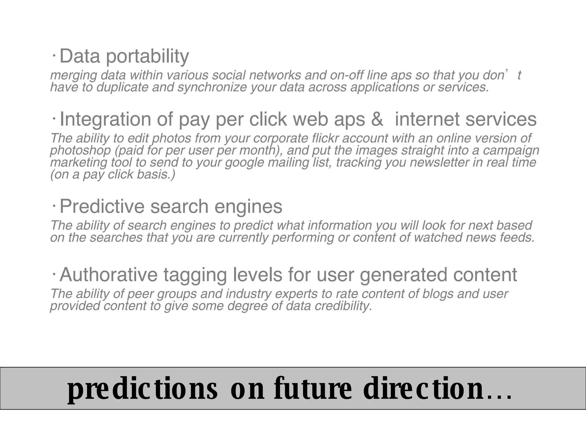 Data portability merging data within various social networks and on-off line aps so that you don’t have to duplicate and synchronize your data across applications or services. Integration of pay per click web aps &  internet services The ability to edit photos from your corporate flickr account with an online version of photoshop (paid for per user per month), and put the images straight into a campaign marketing tool to send to your google mailing list, tracking you newsletter in real time (on a pay click basis.)  Predictive search engines The ability of search engines to predict what information you will look for next based on the searches that you are currently performing or content of watched news feeds. Authorative tagging levels for user generated content The ability of peer groups and industry experts to rate content of blogs and user provided content to give some degree of data credibility. predictions on future direction… 