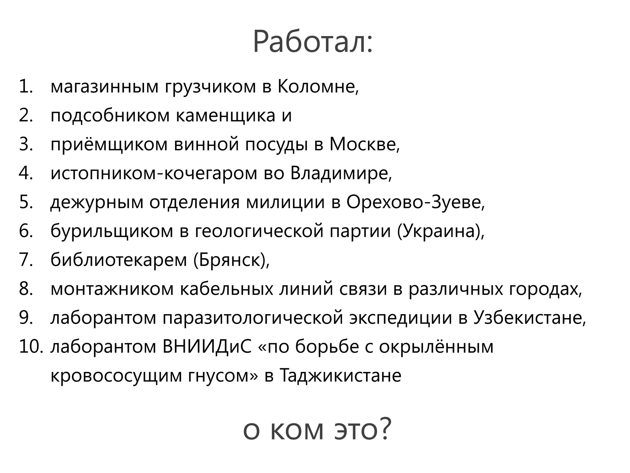 Работал:
1. магазинным грузчиком в Коломне,
2. подсобником каменщика и
3. приёмщиком винной посуды в Москве,
4. истопником-кочегаром во Владимире,
5. дежурным отделения милиции в Орехово-Зуеве,
6. бурильщиком в геологической партии (Украина),
7. библиотекарем (Брянск),
8. монтажником кабельных линий связи в различных городах,
9. лаборантом паразитологической экспедиции в Узбекистане,
10. лаборантом ВНИИДиС «по борьбе с окрылённым
   кровососущим гнусом» в Таджикистане


                       о ком это?
 