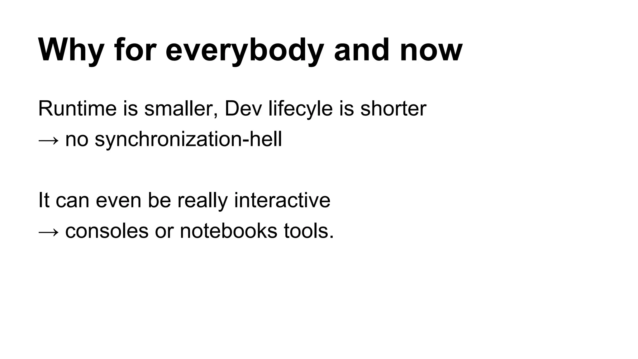 Runtime is smaller, Dev lifecyle is shorter
→ no synchronization-hell
It can even be really interactive
→ consoles or notebooks tools.
Why for everybody and now
 