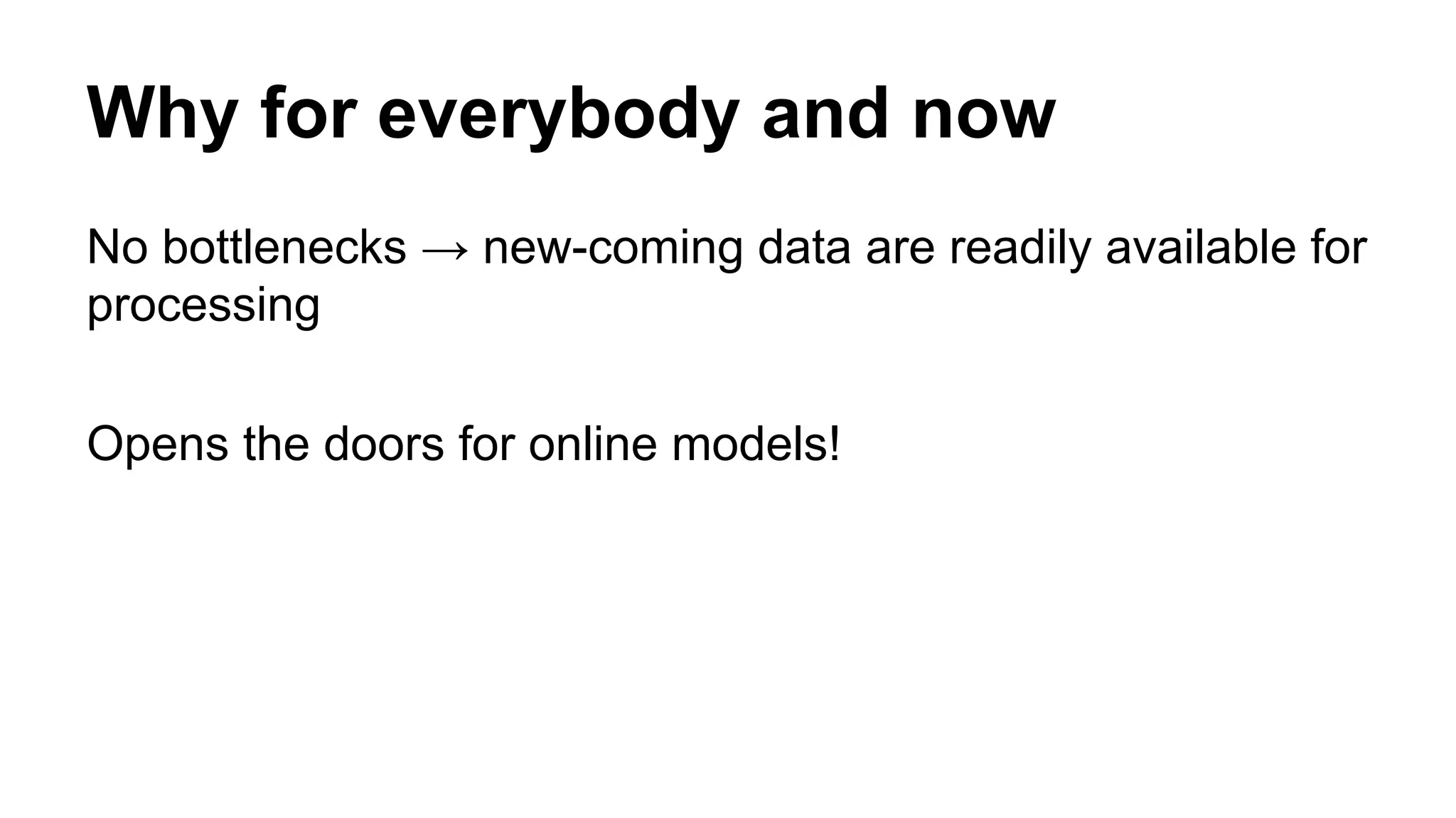 Why for everybody and now
No bottlenecks → new-coming data are readily available for
processing
Opens the doors for online models!
 