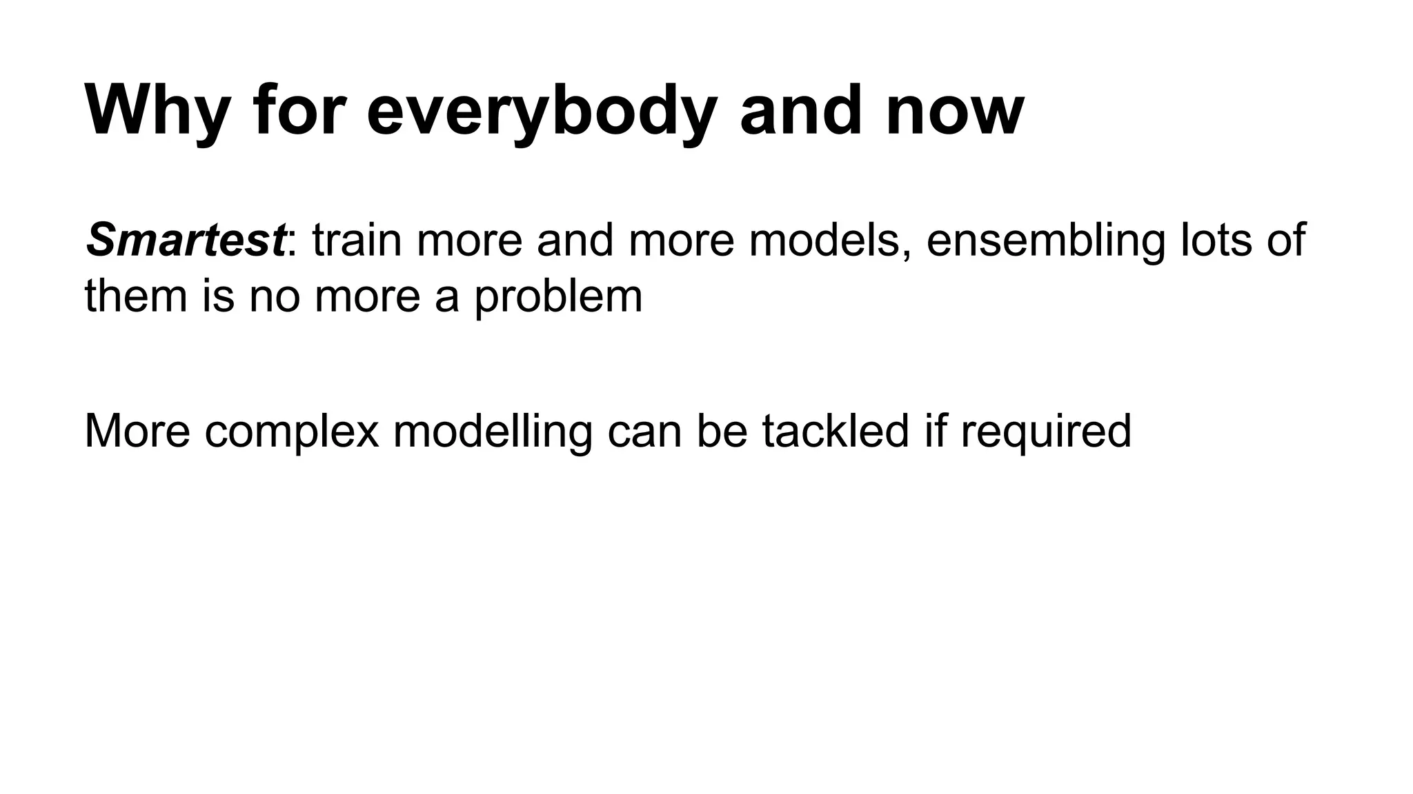 Why for everybody and now
Smartest: train more and more models, ensembling lots of
them is no more a problem
More complex modelling can be tackled if required
 