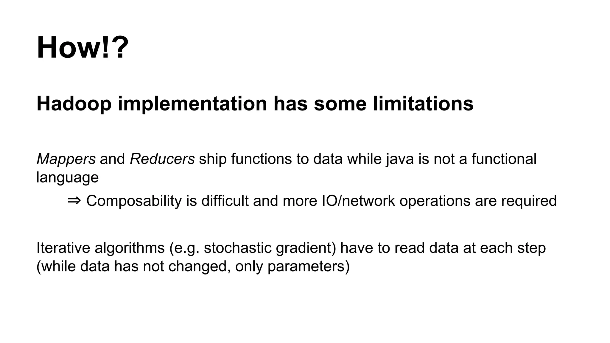 Hadoop implementation has some limitations
Mappers and Reducers ship functions to data while java is not a functional
language
⇒ Composability is difficult and more IO/network operations are required
Iterative algorithms (e.g. stochastic gradient) have to read data at each step
(while data has not changed, only parameters)
How!?
 