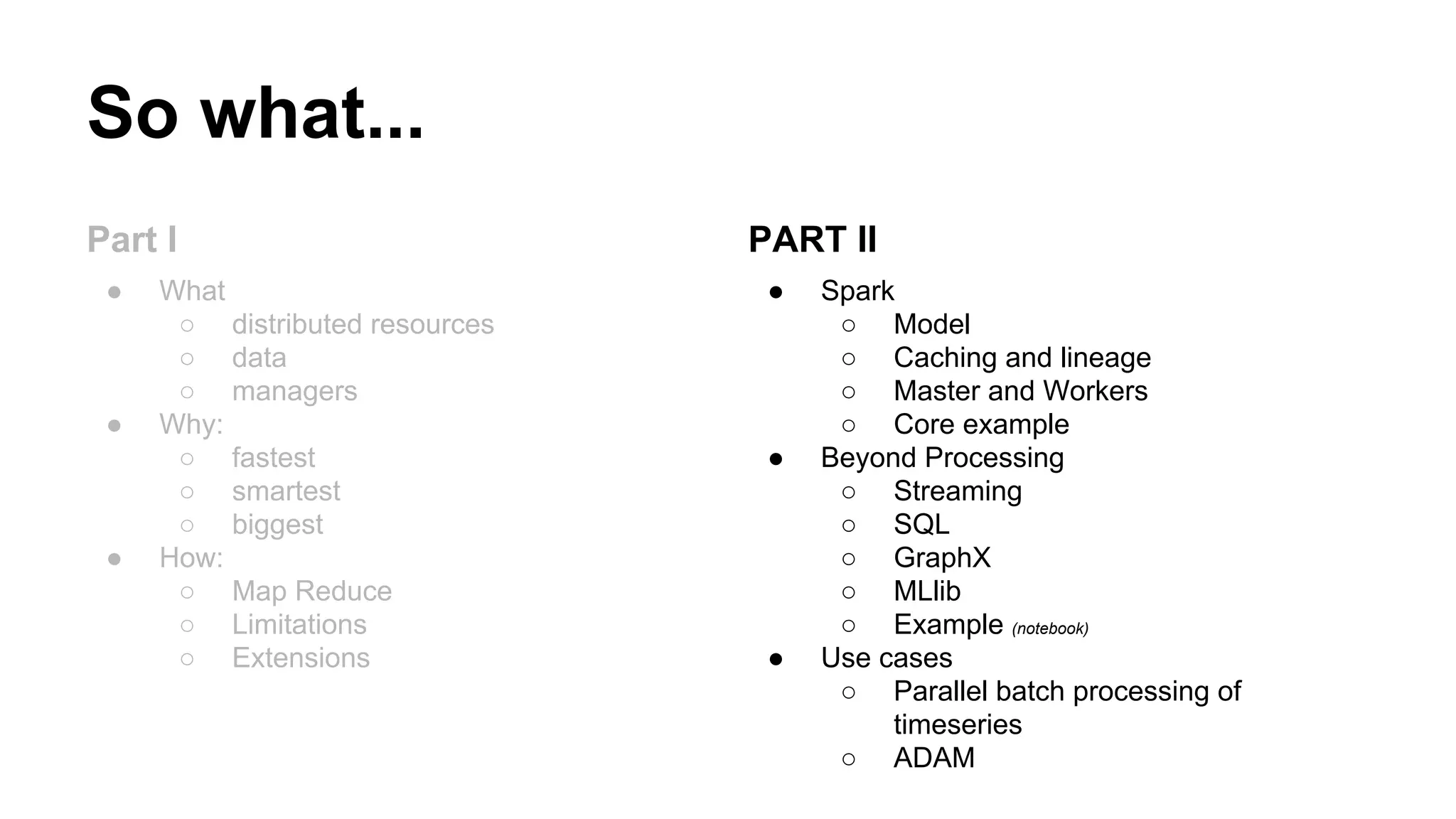 So what...
Part I
● What
○ distributed resources
○ data
○ managers
● Why:
○ fastest
○ smartest
○ biggest
● How:
○ Map Reduce
○ Limitations
○ Extensions
PART II
● Spark
○ Model
○ Caching and lineage
○ Master and Workers
○ Core example
● Beyond Processing
○ Streaming
○ SQL
○ GraphX
○ MLlib
○ Example (notebook)
● Use cases
○ Parallel batch processing of
timeseries
○ ADAM
 