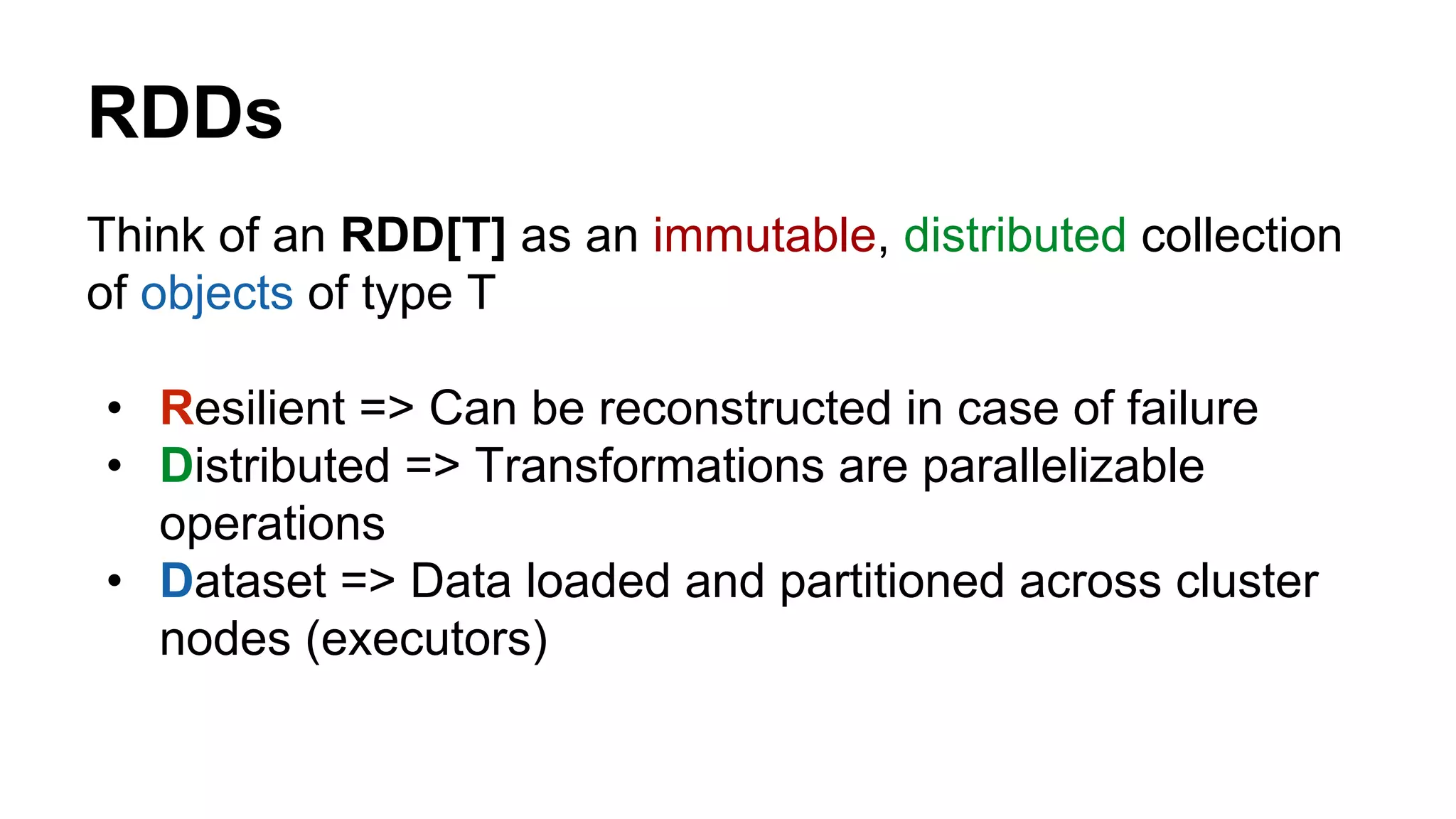 RDDs
Think of an RDD[T] as an immutable, distributed collection
of objects of type T
• Resilient => Can be reconstructed in case of failure
• Distributed => Transformations are parallelizable
operations
• Dataset => Data loaded and partitioned across cluster
nodes (executors)
 