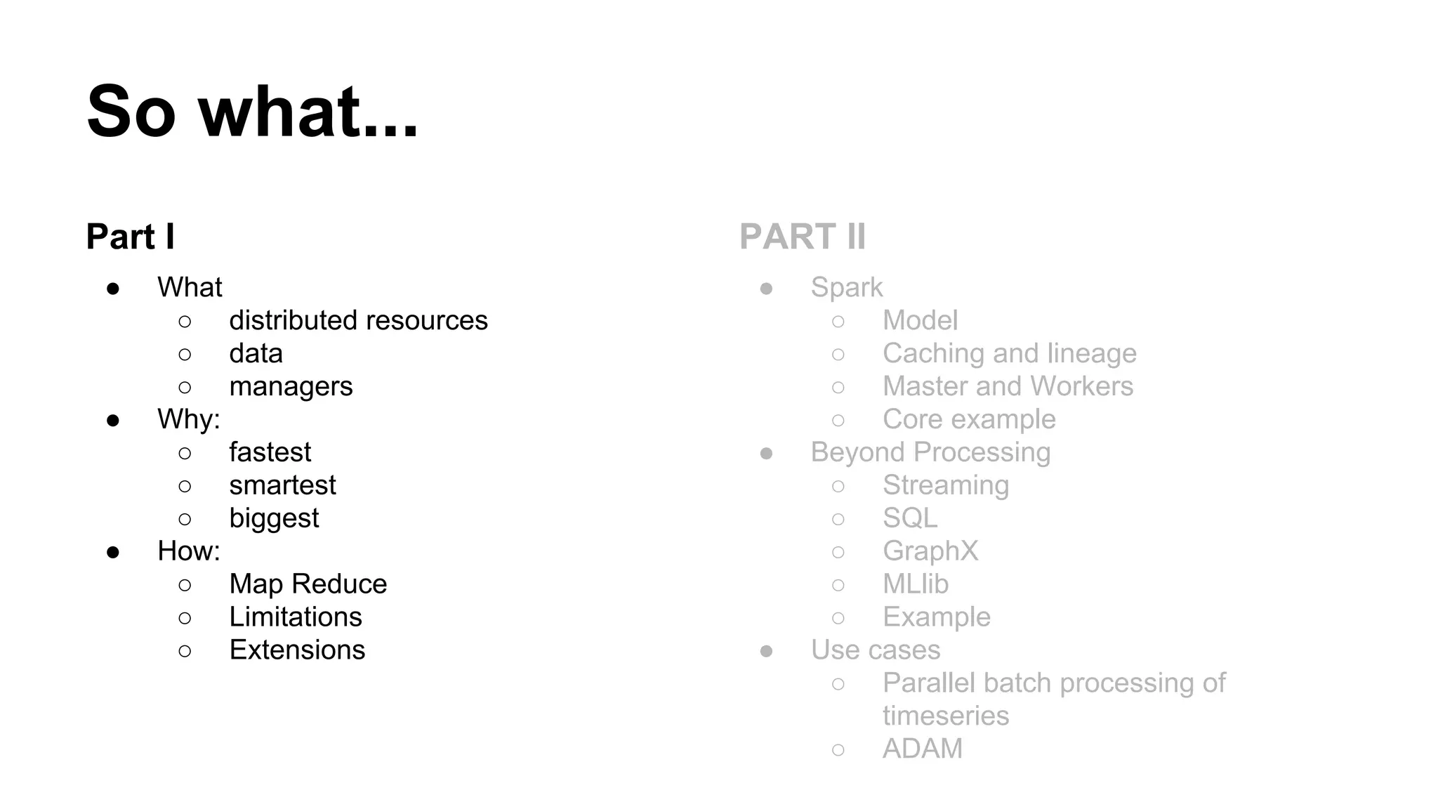 So what...
Part I
● What
○ distributed resources
○ data
○ managers
● Why:
○ fastest
○ smartest
○ biggest
● How:
○ Map Reduce
○ Limitations
○ Extensions
PART II
● Spark
○ Model
○ Caching and lineage
○ Master and Workers
○ Core example
● Beyond Processing
○ Streaming
○ SQL
○ GraphX
○ MLlib
○ Example
● Use cases
○ Parallel batch processing of
timeseries
○ ADAM
 