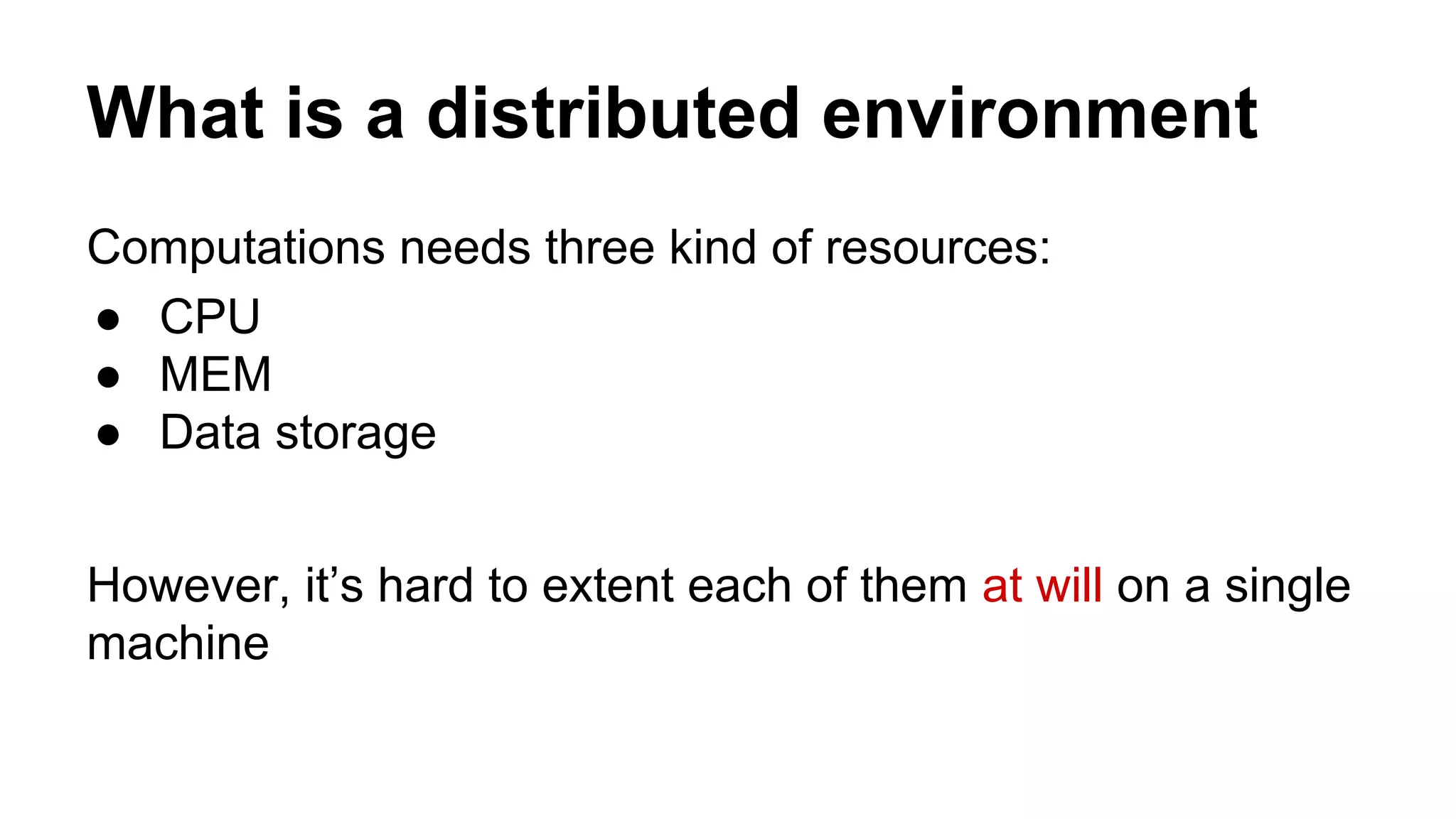 What is a distributed environment
Computations needs three kind of resources:
● CPU
● MEM
● Data storage
However, it’s hard to extent each of them at will on a single
machine
 