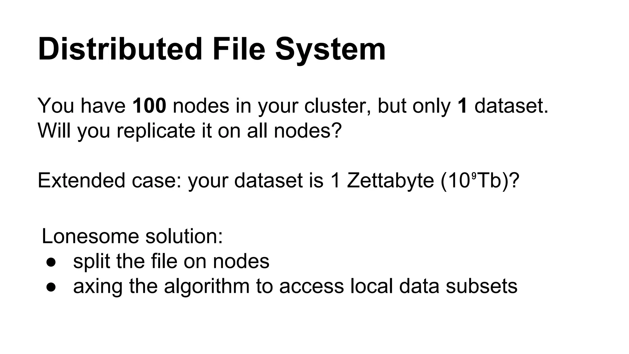Distributed File System
You have 100 nodes in your cluster, but only 1 dataset.
Will you replicate it on all nodes?
Extended case: your dataset is 1 Zettabyte (10⁹Tb)?
Lonesome solution:
● split the file on nodes
● axing the algorithm to access local data subsets
 