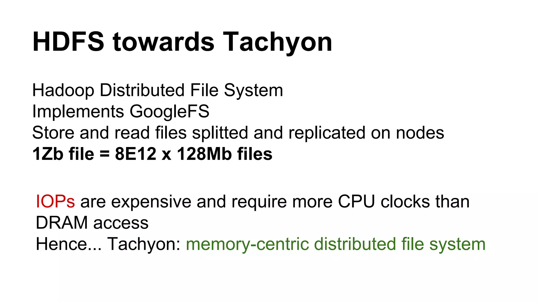 HDFS towards Tachyon
Hadoop Distributed File System
Implements GoogleFS
Store and read files splitted and replicated on nodes
1Zb file = 8E12 x 128Mb files
IOPs are expensive and require more CPU clocks than
DRAM access
Hence... Tachyon: memory-centric distributed file system
 