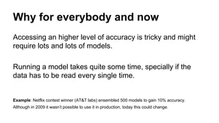Why for everybody and now
Accessing an higher level of accuracy is tricky and might
require lots and lots of models.
Running a model takes quite some time, specially if the
data has to be read every single time.
Example: Netflix contest winner (AT&T labs) ensembled 500 models to gain 10% accuracy.
Although in 2009 it wasn’t possible to use it in production, today this could change.
 