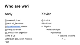 Andy
@Noootsab, I am
@NextLab_be owner
@SparkNotebook creator
@Wajug co-driver
@Devoxx4Kids organizer
Maths & CS
Data lover: geo, open, massive
Fool
Who are we?
Xavier
@xtordoir
SilicoCloud
-> Physics
-> Data analysis
-> genomics
-> scalable systems
-> ...
 