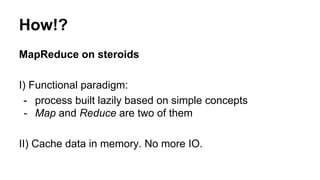 How!?
MapReduce on steroids
I) Functional paradigm:
- process built lazily based on simple concepts
- Map and Reduce are two of them
II) Cache data in memory. No more IO.
 