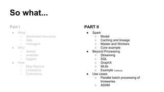 So what...
Part I
● What
○ distributed resources
○ data
○ managers
● Why:
○ fastest
○ smartest
○ biggest
● How:
○ Map Reduce
○ Limitations
○ Extensions
PART II
● Spark
○ Model
○ Caching and lineage
○ Master and Workers
○ Core example
● Beyond Processing
○ Streaming
○ SQL
○ GraphX
○ MLlib
○ Example (notebook)
● Use cases
○ Parallel batch processing of
timeseries
○ ADAM
 