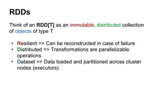 RDDs
Think of an RDD[T] as an immutable, distributed collection
of objects of type T
• Resilient => Can be reconstructed in case of failure
• Distributed => Transformations are parallelizable
operations
• Dataset => Data loaded and partitioned across cluster
nodes (executors)
 