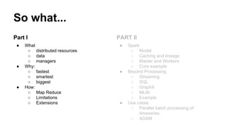So what...
Part I
● What
○ distributed resources
○ data
○ managers
● Why:
○ fastest
○ smartest
○ biggest
● How:
○ Map Reduce
○ Limitations
○ Extensions
PART II
● Spark
○ Model
○ Caching and lineage
○ Master and Workers
○ Core example
● Beyond Processing
○ Streaming
○ SQL
○ GraphX
○ MLlib
○ Example
● Use cases
○ Parallel batch processing of
timeseries
○ ADAM
 