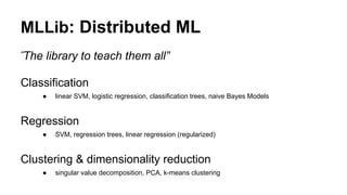 MLLib: Distributed ML
Classification
● linear SVM, logistic regression, classification trees, naive Bayes Models
Regression
● SVM, regression trees, linear regression (regularized)
Clustering & dimensionality reduction
● singular value decomposition, PCA, k-means clustering
“The library to teach them all”
 