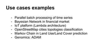 Use cases examples
- Parallel batch processing of time series
- Bayesian Network in financial market
- IoT platform (Lambda architecture)
- OpenStreetMap cities topologies classification
- Markov Chain in Land Use/Land Cover prediction
- Genomics: ADAM
 