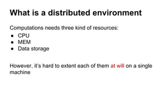 What is a distributed environment
Computations needs three kind of resources:
● CPU
● MEM
● Data storage
However, it’s hard to extent each of them at will on a single
machine
 