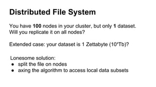 Distributed File System
You have 100 nodes in your cluster, but only 1 dataset.
Will you replicate it on all nodes?
Extended case: your dataset is 1 Zettabyte (10⁹Tb)?
Lonesome solution:
● split the file on nodes
● axing the algorithm to access local data subsets
 