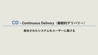 CD - Continuous Delivery（継続的デリバリー）
統合されたシステムをユーザーに届ける
 