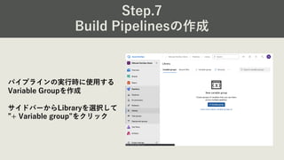 Step.7
Build Pipelinesの作成
パイプラインの実⾏時に使⽤する
Variable Groupを作成
サイドバーからLibraryを選択して
”+ Variable group”をクリック
 