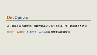より素早くかつ柔軟に、信頼性の⾼いシステムをユーザーに届けるために
開発チーム(Dev) と 運⽤チーム(Ops)が連携する組織⽂化
DevOps とは
 