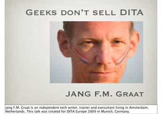 Geeks don’t sell DITA




                                     JANG F.M. Graat
Jang F.M. Graat is an independent tech writer, trainer and consultant living in Amsterdam,
Netherlands. This talk was created for DITA Europe 2009 in Munich, Germany.
 