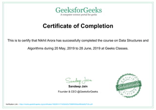 Certificate of Completion
This is to certify that Nikhil Arora has successfully completed the course on Data Structures and
Algorithms during 20 May, 2019 to 28 June, 2019 at Geeks Classes.
Sandeep Jain
Founder & CEO @GeeksforGeeks
Verification Link :- https://media.geeksforgeeks.org/certificates/1562061417/420e0d3c7fd86f4550acf80dab627c5c.pdf
 