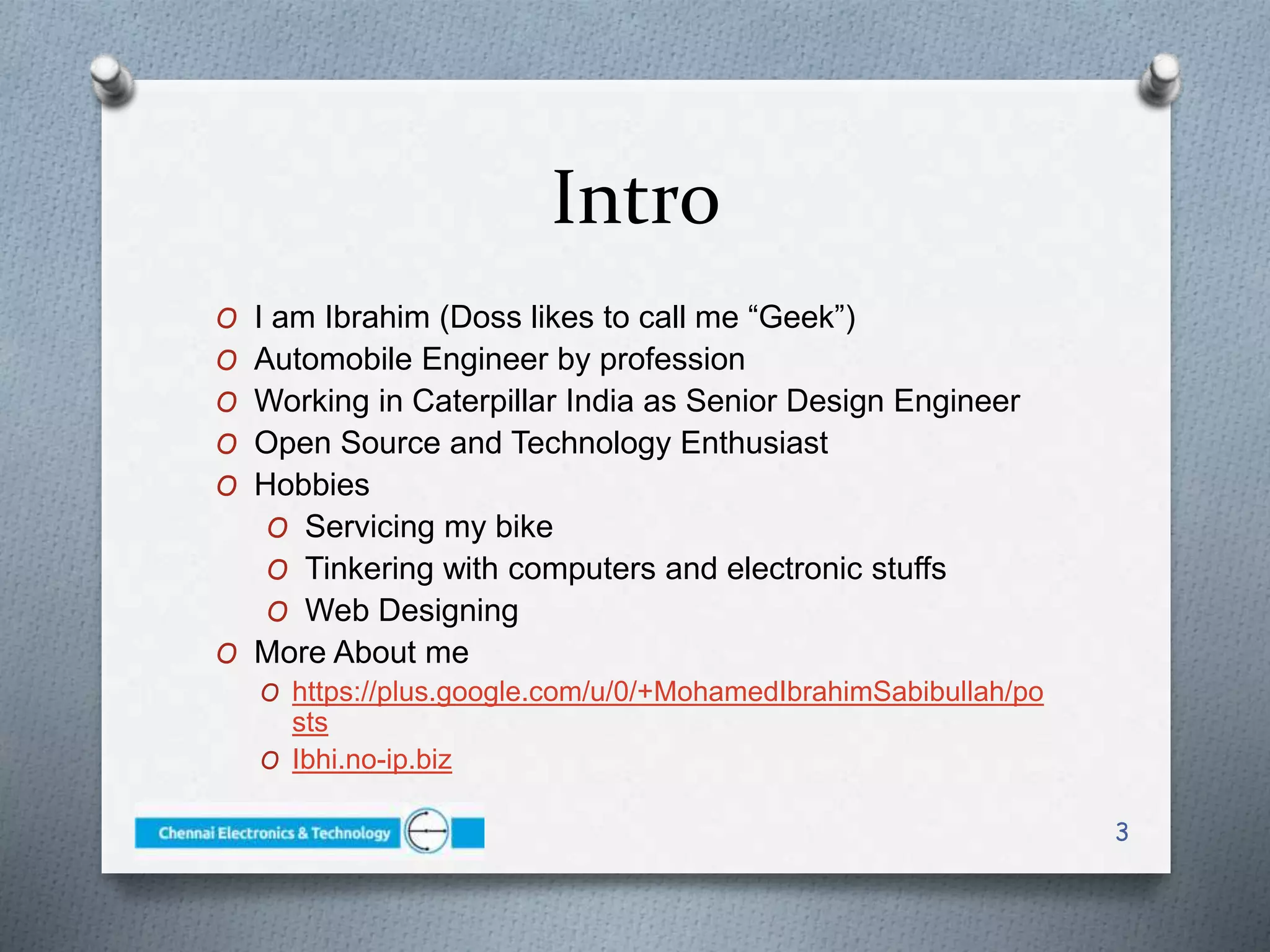 Intro
O I am Ibrahim (Doss likes to call me “Geek”)
O Automobile Engineer by profession
O Working in Caterpillar India as Senior Design Engineer
O Open Source and Technology Enthusiast
O Hobbies
O Servicing my bike
O Tinkering with computers and electronic stuffs
O Web Designing
O More About me
O https://plus.google.com/u/0/+MohamedIbrahimSabibullah/po
sts
O Ibhi.no-ip.biz
3
 