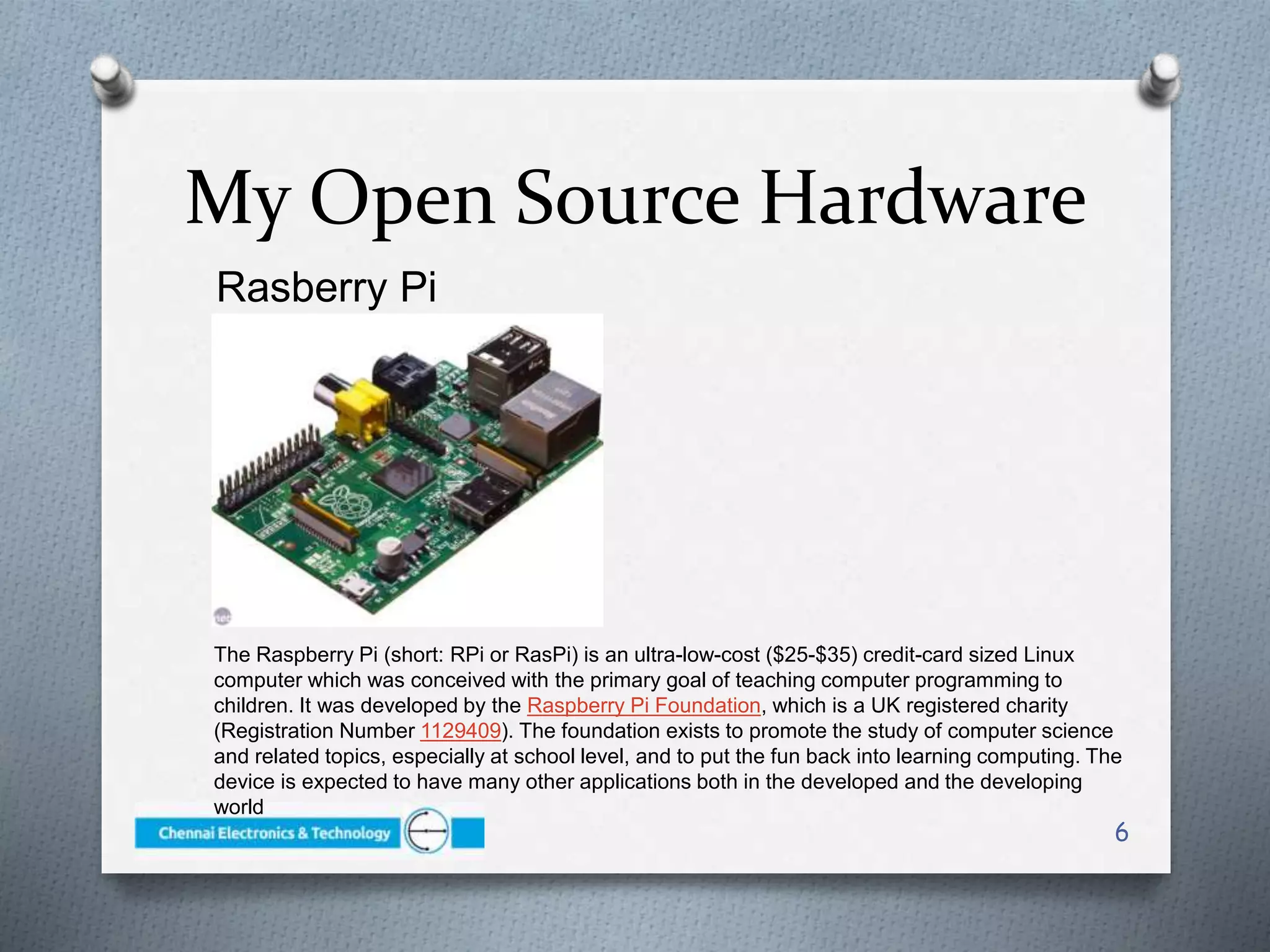 My Open Source Hardware
Rasberry Pi
6
The Raspberry Pi (short: RPi or RasPi) is an ultra-low-cost ($25-$35) credit-card sized Linux
computer which was conceived with the primary goal of teaching computer programming to
children. It was developed by the Raspberry Pi Foundation, which is a UK registered charity
(Registration Number 1129409). The foundation exists to promote the study of computer science
and related topics, especially at school level, and to put the fun back into learning computing. The
device is expected to have many other applications both in the developed and the developing
world
 
