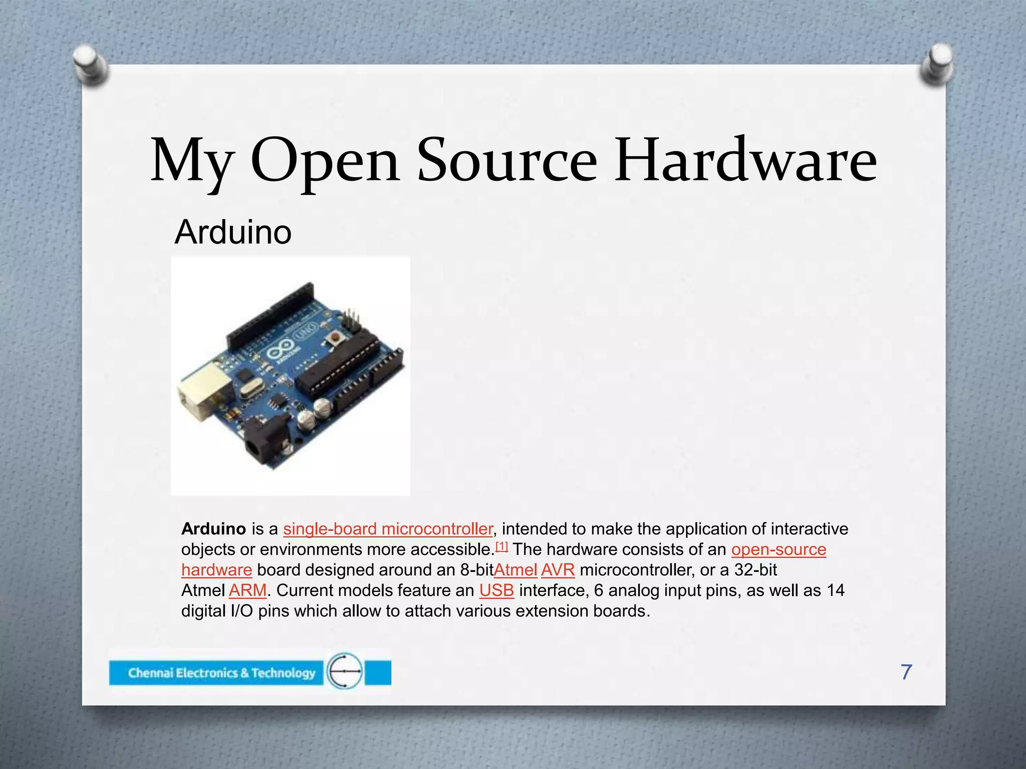 Arduino
7
My Open Source Hardware
Arduino is a single-board microcontroller, intended to make the application of interactive
objects or environments more accessible.[1] The hardware consists of an open-source
hardware board designed around an 8-bitAtmel AVR microcontroller, or a 32-bit
Atmel ARM. Current models feature an USB interface, 6 analog input pins, as well as 14
digital I/O pins which allow to attach various extension boards.
 