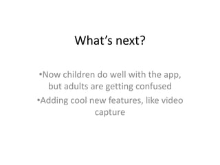What’s next?
•Now children do well with the app,
but adults are getting confused
•Adding cool new features, like video
capture
 