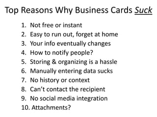 Top Reasons Why Business Cards Suck
1. Not free or instant
2. Easy to run out, forget at home
3. Your info eventually changes
4. How to notify people?
5. Storing & organizing is a hassle
6. Manually entering data sucks
7. No history or context
8. Can’t contact the recipient
9. No social media integration
10. Attachments?
 