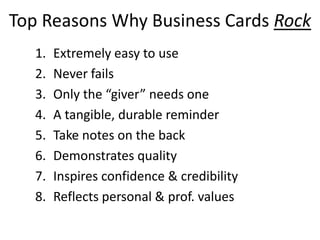 Top Reasons Why Business Cards Rock
1. Extremely easy to use
2. Never fails
3. Only the “giver” needs one
4. A tangible, durable reminder
5. Take notes on the back
6. Demonstrates quality
7. Inspires confidence & credibility
8. Reflects personal & prof. values
 