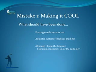 Mistake 1: Making it COOL
What should have been done…
Prototype and customer test
Asked for customer feedback and help
Although I know the Internet,
I should not assume I know the customer
 