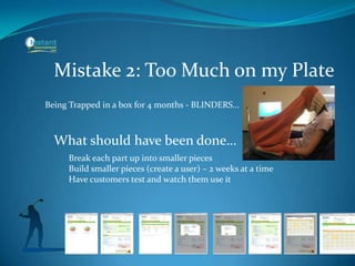 Mistake 2: Too Much on my Plate
What should have been done…
Being Trapped in a box for 4 months - BLINDERS…
Break each part up into smaller pieces
Build smaller pieces (create a user) – 2 weeks at a time
Have customers test and watch them use it
 